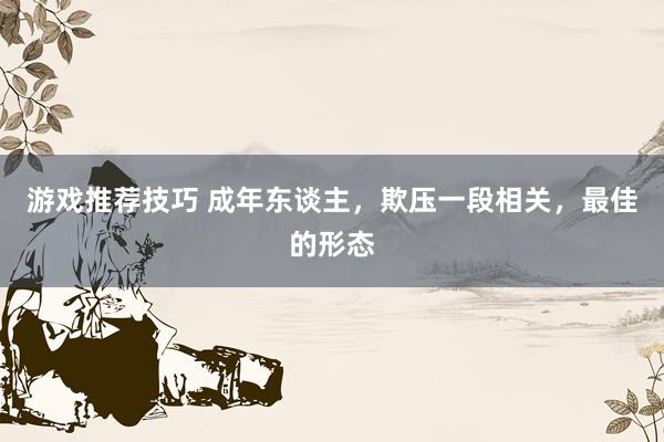 游戏推荐技巧 成年东谈主，欺压一段相关，最佳的形态