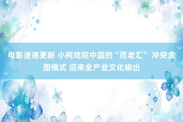 电影速递更新 小柯戏院中国的“百老汇” 冲突贪图模式 迎来全产业文化输出