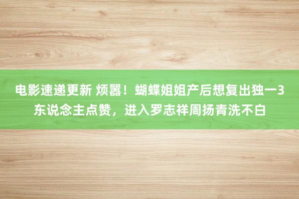 电影速递更新 烦嚣！蝴蝶姐姐产后想复出独一3东说念主点赞，进入罗志祥周扬青洗不白