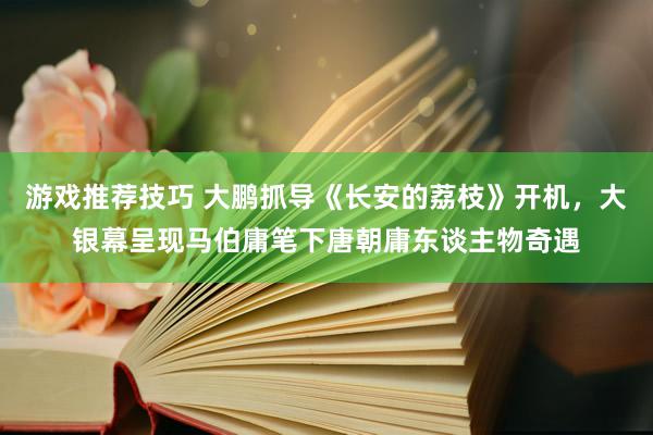 游戏推荐技巧 大鹏抓导《长安的荔枝》开机，大银幕呈现马伯庸笔下唐朝庸东谈主物奇遇