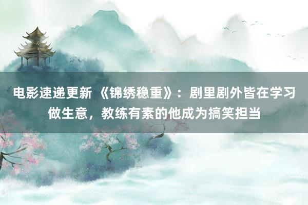 电影速递更新 《锦绣稳重》：剧里剧外皆在学习做生意，教练有素的他成为搞笑担当