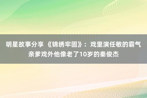 明星故事分享 《锦绣牢固》：戏里演任敏的霸气亲爹戏外他像老了10岁的秦俊杰