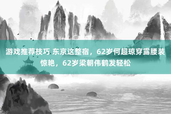 游戏推荐技巧 东京这整宿，62岁何超琼穿露腰装惊艳，62岁梁朝伟鹤发轻松