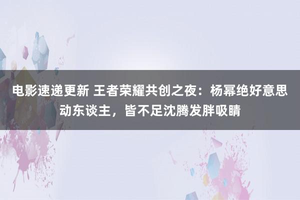 电影速递更新 王者荣耀共创之夜：杨幂绝好意思动东谈主，皆不足沈腾发胖吸睛