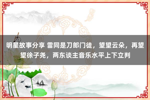 明星故事分享 雷同是刀郎门徒，望望云朵，再望望徐子尧，两东谈主音乐水平上下立判