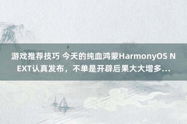 游戏推荐技巧 今天的纯血鸿蒙HarmonyOS NEXT认真发布，不单是开辟后果大大增多…