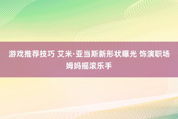 游戏推荐技巧 艾米·亚当斯新形状曝光 饰演职场姆妈摇滚乐手