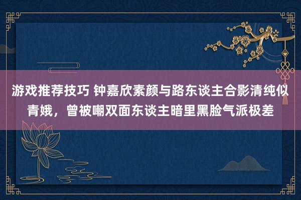 游戏推荐技巧 钟嘉欣素颜与路东谈主合影清纯似青娥，曾被嘲双面东谈主暗里黑脸气派极差