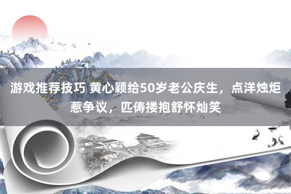 游戏推荐技巧 黄心颖给50岁老公庆生，点洋烛炬惹争议，匹俦搂抱舒怀灿笑