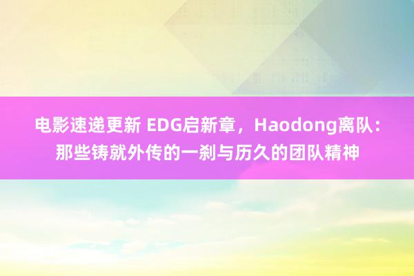 电影速递更新 EDG启新章，Haodong离队：那些铸就外传的一刹与历久的团队精神