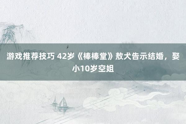 游戏推荐技巧 42岁《棒棒堂》敖犬告示结婚，娶小10岁空姐