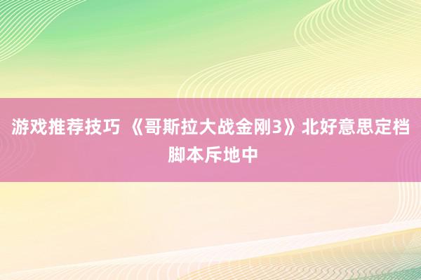 游戏推荐技巧 《哥斯拉大战金刚3》北好意思定档 脚本斥地中