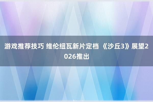 游戏推荐技巧 维伦纽瓦新片定档 《沙丘3》展望2026推出