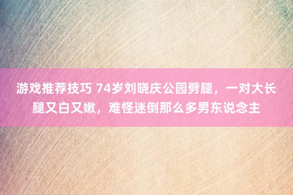 游戏推荐技巧 74岁刘晓庆公园劈腿，一对大长腿又白又嫩，难怪迷倒那么多男东说念主