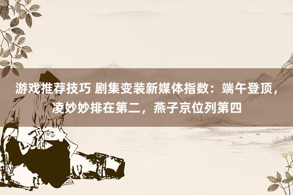 游戏推荐技巧 剧集变装新媒体指数：端午登顶，凌妙妙排在第二，燕子京位列第四