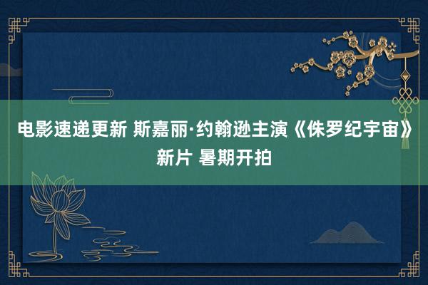 电影速递更新 斯嘉丽·约翰逊主演《侏罗纪宇宙》新片 暑期开拍