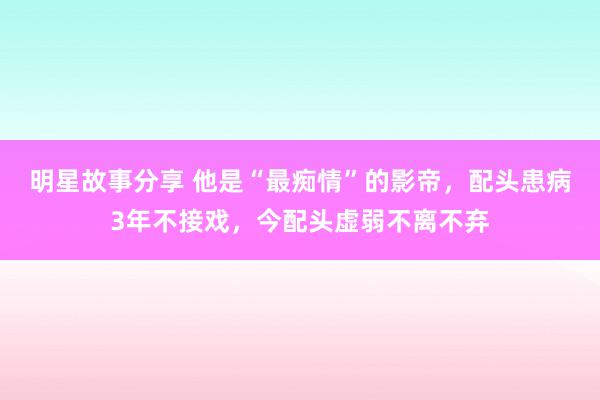 明星故事分享 他是“最痴情”的影帝，配头患病3年不接戏，今配头虚弱不离不弃