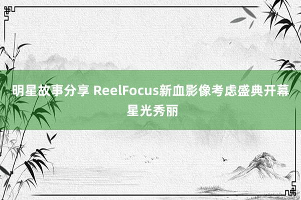 明星故事分享 ReelFocus新血影像考虑盛典开幕 星光秀丽