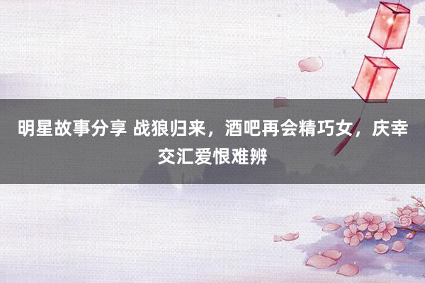 明星故事分享 战狼归来，酒吧再会精巧女，庆幸交汇爱恨难辨