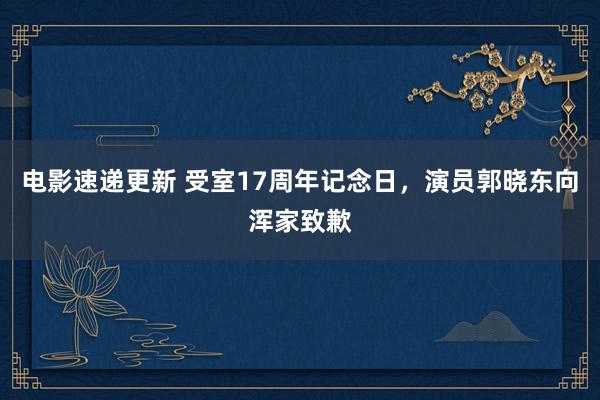 电影速递更新 受室17周年记念日，演员郭晓东向浑家致歉