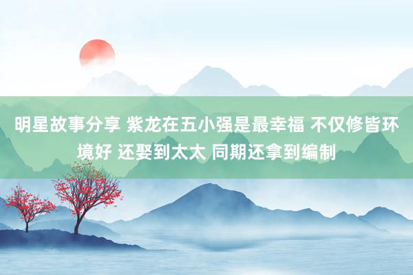 明星故事分享 紫龙在五小强是最幸福 不仅修皆环境好 还娶到太太 同期还拿到编制