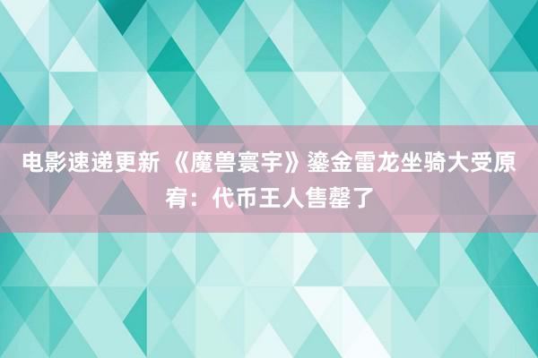 电影速递更新 《魔兽寰宇》鎏金雷龙坐骑大受原宥：代币王人售罄了