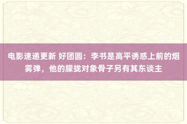 电影速递更新 好团圆：李书是高平诱惑上前的烟雾弹，他的朦拢对象骨子另有其东谈主