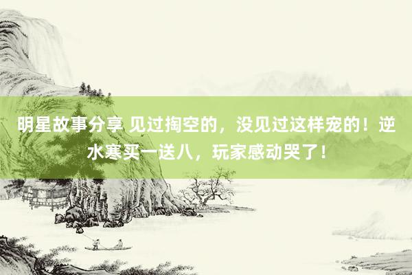 明星故事分享 见过掏空的，没见过这样宠的！逆水寒买一送八，玩家感动哭了！