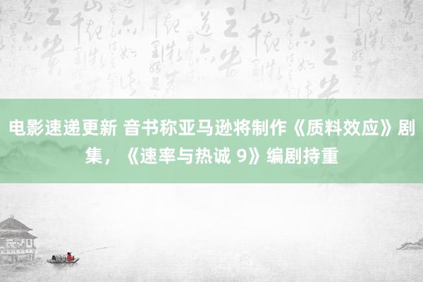 电影速递更新 音书称亚马逊将制作《质料效应》剧集，《速率与热诚 9》编剧持重