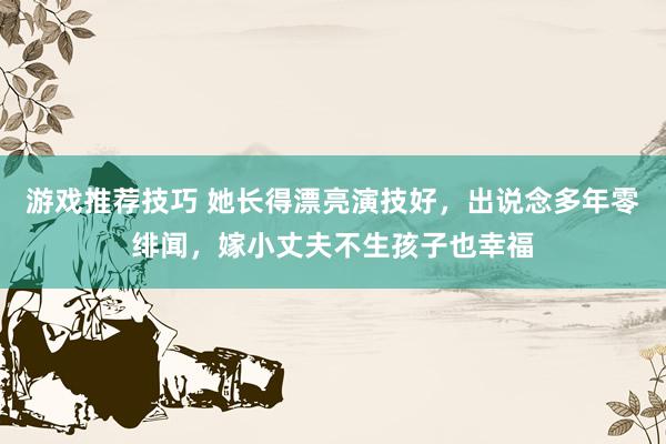 游戏推荐技巧 她长得漂亮演技好，出说念多年零绯闻，嫁小丈夫不生孩子也幸福