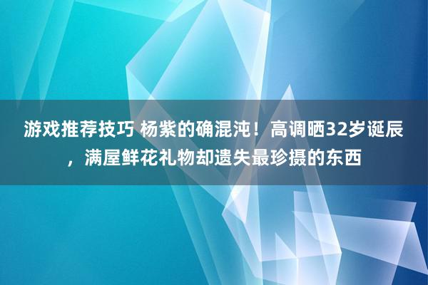 游戏推荐技巧 杨紫的确混沌！高调晒32岁诞辰，满屋鲜花礼物却遗失最珍摄的东西