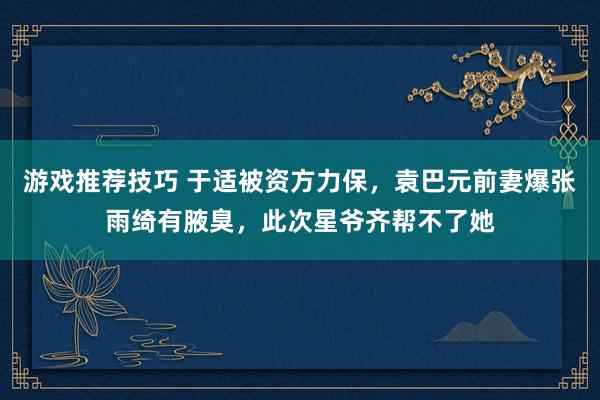 游戏推荐技巧 于适被资方力保，袁巴元前妻爆张雨绮有腋臭，此次星爷齐帮不了她