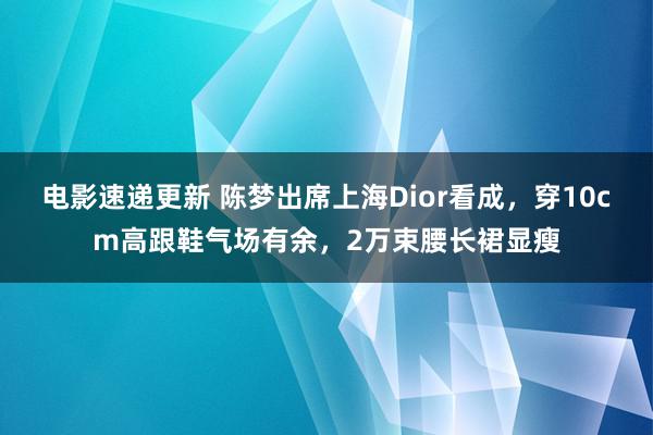 电影速递更新 陈梦出席上海Dior看成，穿10cm高跟鞋气场有余，2万束腰长裙显瘦