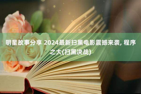 明星故事分享 2024最新扫黑电影震撼来袭, 程序之大(扫黑决战)