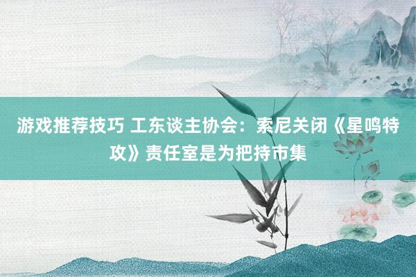 游戏推荐技巧 工东谈主协会：索尼关闭《星鸣特攻》责任室是为把持市集