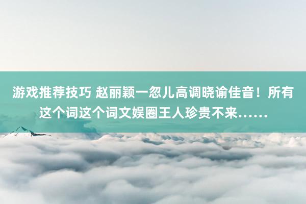 游戏推荐技巧 赵丽颖一忽儿高调晓谕佳音！所有这个词这个词文娱圈王人珍贵不来……