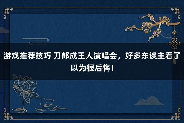 游戏推荐技巧 刀郎成王人演唱会，好多东谈主看了以为很后悔！