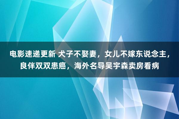 电影速递更新 犬子不娶妻，女儿不嫁东说念主，良伴双双患癌，海外名导吴宇森卖房看病