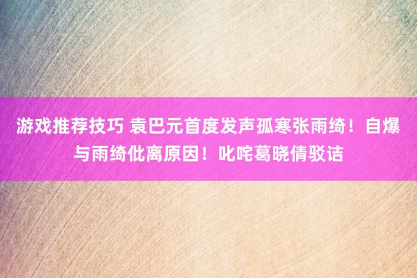 游戏推荐技巧 袁巴元首度发声孤寒张雨绮！自爆与雨绮仳离原因！叱咤葛晓倩驳诘