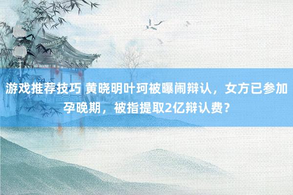 游戏推荐技巧 黄晓明叶珂被曝闹辩认，女方已参加孕晚期，被指提取2亿辩认费？