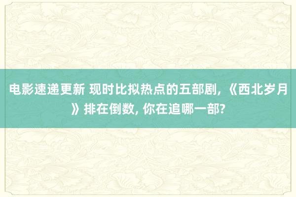 电影速递更新 现时比拟热点的五部剧, 《西北岁月》排在倒数, 你在追哪一部?