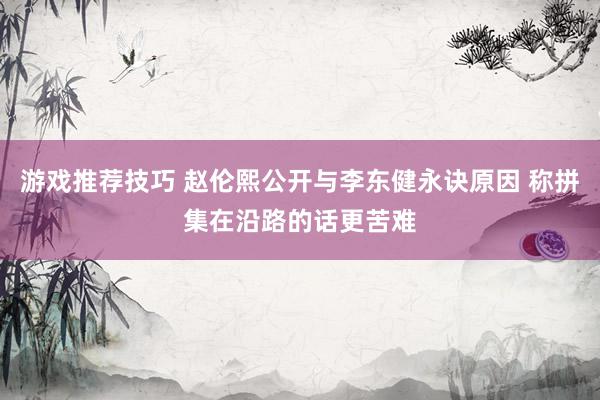 游戏推荐技巧 赵伦熙公开与李东健永诀原因 称拼集在沿路的话更苦难