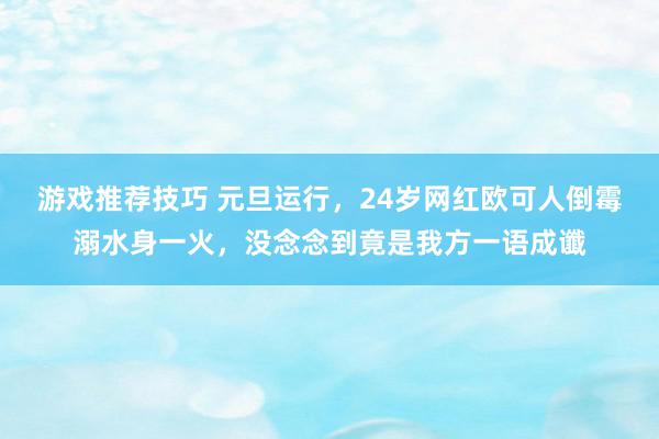 游戏推荐技巧 元旦运行，24岁网红欧可人倒霉溺水身一火，没念念到竟是我方一语成谶