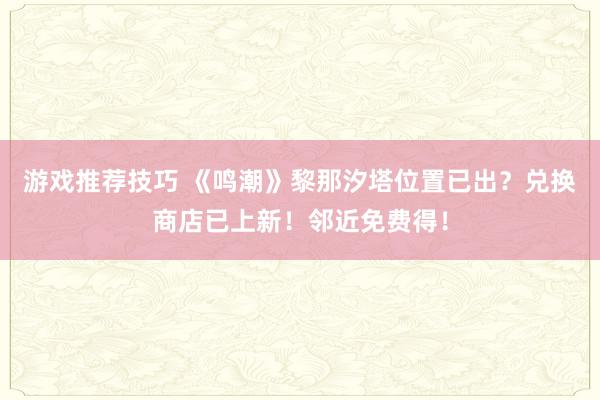 游戏推荐技巧 《鸣潮》黎那汐塔位置已出？兑换商店已上新！邻近免费得！