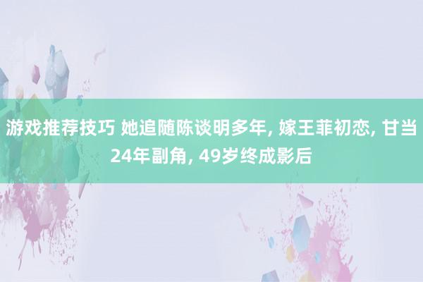 游戏推荐技巧 她追随陈谈明多年, 嫁王菲初恋, 甘当24年副角, 49岁终成影后