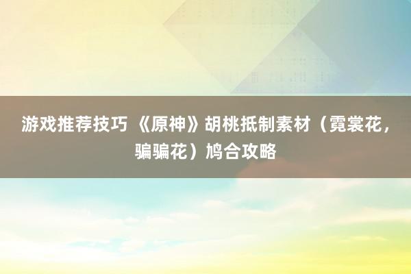 游戏推荐技巧 《原神》胡桃抵制素材（霓裳花，骗骗花）鸠合攻略