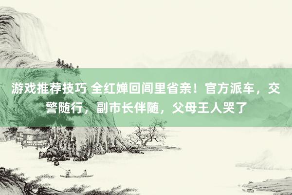 游戏推荐技巧 全红婵回闾里省亲！官方派车，交警随行，副市长伴随，父母王人哭了