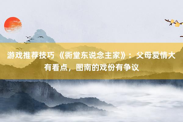 游戏推荐技巧 《衖堂东说念主家》：父母爱情大有看点，图南的戏份有争议