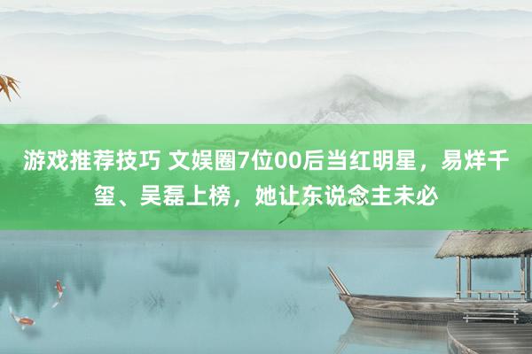 游戏推荐技巧 文娱圈7位00后当红明星，易烊千玺、吴磊上榜，她让东说念主未必