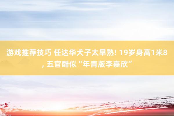 游戏推荐技巧 任达华犬子太早熟! 19岁身高1米8, 五官酷似“年青版李嘉欣”